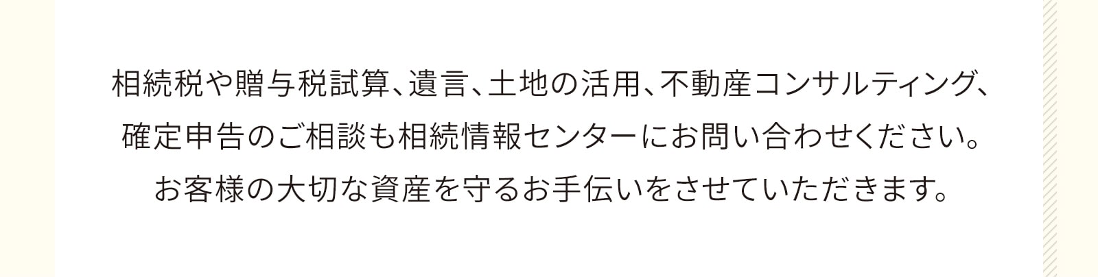 相続税や贈与税試算、遺言、土地の活用、不動産コンサルティング、確定申告のご相談も相続情報センターにお問い合わせください。お客様の大切な資産を守るお手伝いをさせていただきます。