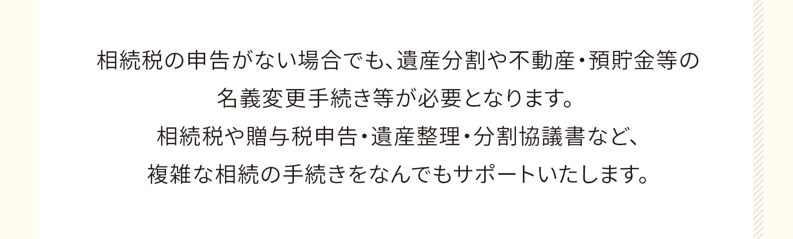 相続税の申告がない場合でも、遺産分割や不動産・預貯金等の名義変更手続き等が必要となります。 相続税や贈与税申告・遺産整理・分割協議書など、複雑な相続の手続きをなんでもサポートいたします。