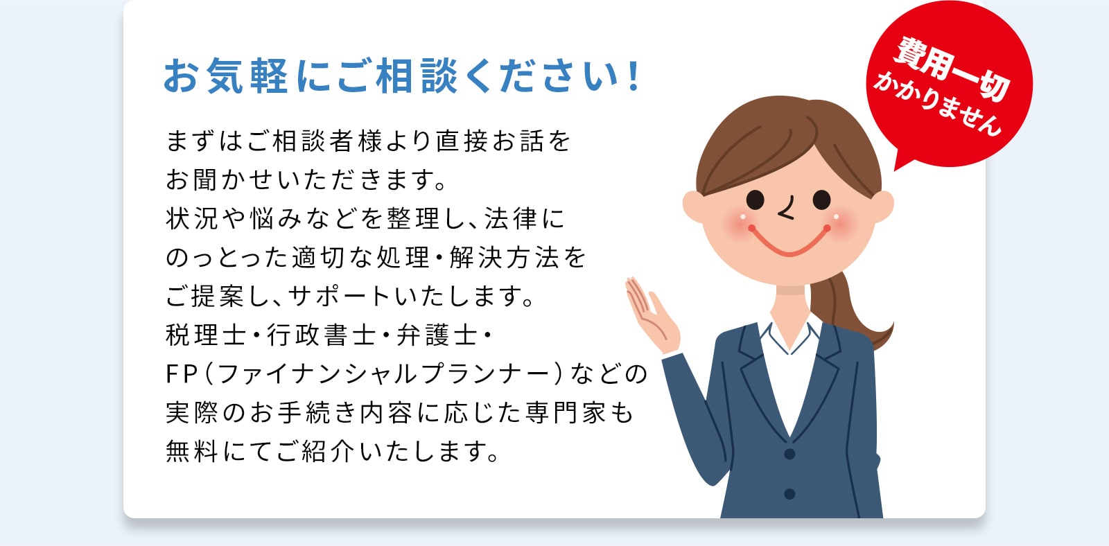 費用はかかりませんのでお気軽にご相談ください！提案、サポート、手続きに応じた専門家もご紹介します。