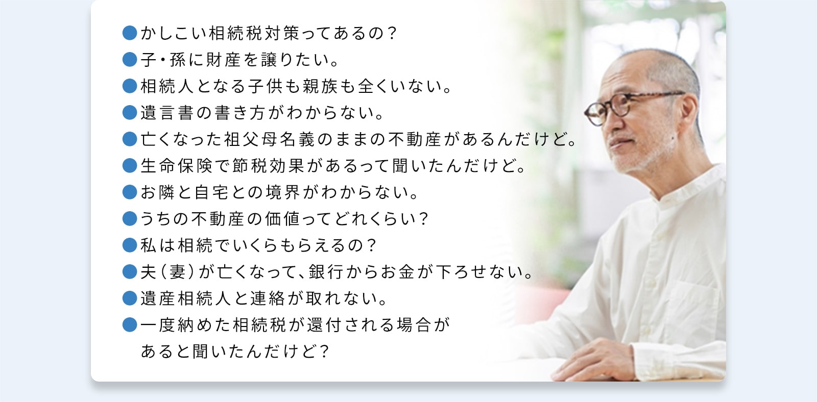 ●かしこい相続税対策ってあるの？●子・孫に財産を譲りたい。●相続人となる子供も親族も全くいない。●遺言書の書き方がわからない。●亡くなった祖父母名義のままの不動産があるんだけど。●生命保険で節税効果があるって聞いたんだけど。●お隣と自宅との境界がわからない。●うちの不動産の価値ってどれくらい？●私は相続でいくらもらえるの？●夫（妻）が亡くなって、銀行からお金が下ろせない。●遺産相続人と連絡が取れない。●一度納めた相続税が還付される場合があると聞いたんだけど？